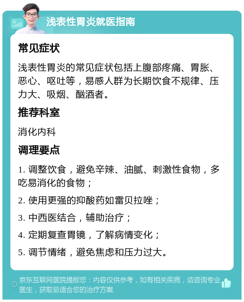 浅表性胃炎就医指南 常见症状 浅表性胃炎的常见症状包括上腹部疼痛、胃胀、恶心、呕吐等，易感人群为长期饮食不规律、压力大、吸烟、酗酒者。 推荐科室 消化内科 调理要点 1. 调整饮食，避免辛辣、油腻、刺激性食物，多吃易消化的食物； 2. 使用更强的抑酸药如雷贝拉唑； 3. 中西医结合，辅助治疗； 4. 定期复查胃镜，了解病情变化； 5. 调节情绪，避免焦虑和压力过大。