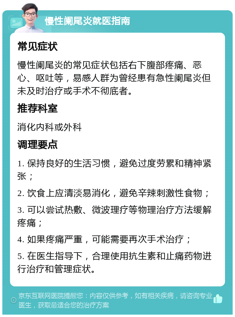 慢性阑尾炎就医指南 常见症状 慢性阑尾炎的常见症状包括右下腹部疼痛、恶心、呕吐等，易感人群为曾经患有急性阑尾炎但未及时治疗或手术不彻底者。 推荐科室 消化内科或外科 调理要点 1. 保持良好的生活习惯，避免过度劳累和精神紧张； 2. 饮食上应清淡易消化，避免辛辣刺激性食物； 3. 可以尝试热敷、微波理疗等物理治疗方法缓解疼痛； 4. 如果疼痛严重，可能需要再次手术治疗； 5. 在医生指导下，合理使用抗生素和止痛药物进行治疗和管理症状。