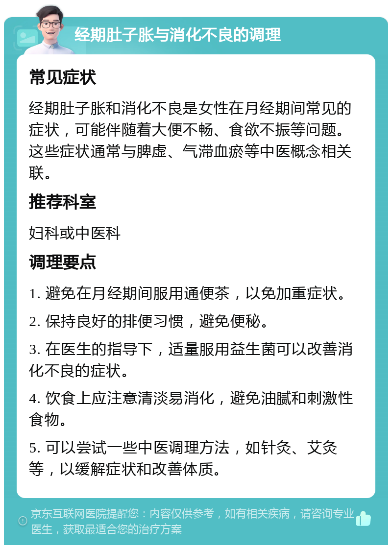 经期肚子胀与消化不良的调理 常见症状 经期肚子胀和消化不良是女性在月经期间常见的症状，可能伴随着大便不畅、食欲不振等问题。这些症状通常与脾虚、气滞血瘀等中医概念相关联。 推荐科室 妇科或中医科 调理要点 1. 避免在月经期间服用通便茶，以免加重症状。 2. 保持良好的排便习惯，避免便秘。 3. 在医生的指导下，适量服用益生菌可以改善消化不良的症状。 4. 饮食上应注意清淡易消化，避免油腻和刺激性食物。 5. 可以尝试一些中医调理方法，如针灸、艾灸等，以缓解症状和改善体质。