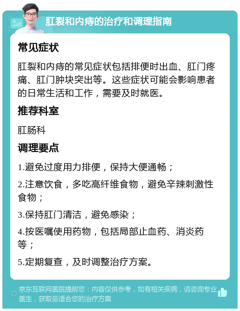 肛裂和内痔的治疗和调理指南 常见症状 肛裂和内痔的常见症状包括排便时出血、肛门疼痛、肛门肿块突出等。这些症状可能会影响患者的日常生活和工作，需要及时就医。 推荐科室 肛肠科 调理要点 1.避免过度用力排便，保持大便通畅； 2.注意饮食，多吃高纤维食物，避免辛辣刺激性食物； 3.保持肛门清洁，避免感染； 4.按医嘱使用药物，包括局部止血药、消炎药等； 5.定期复查，及时调整治疗方案。