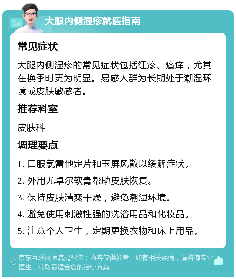 大腿内侧湿疹就医指南 常见症状 大腿内侧湿疹的常见症状包括红疹、瘙痒，尤其在换季时更为明显。易感人群为长期处于潮湿环境或皮肤敏感者。 推荐科室 皮肤科 调理要点 1. 口服氯雷他定片和玉屏风散以缓解症状。 2. 外用尤卓尔软膏帮助皮肤恢复。 3. 保持皮肤清爽干燥，避免潮湿环境。 4. 避免使用刺激性强的洗浴用品和化妆品。 5. 注意个人卫生，定期更换衣物和床上用品。