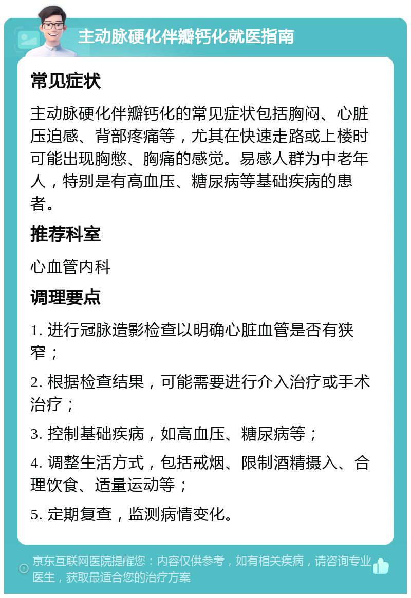 主动脉硬化伴瓣钙化就医指南 常见症状 主动脉硬化伴瓣钙化的常见症状包括胸闷、心脏压迫感、背部疼痛等，尤其在快速走路或上楼时可能出现胸憋、胸痛的感觉。易感人群为中老年人，特别是有高血压、糖尿病等基础疾病的患者。 推荐科室 心血管内科 调理要点 1. 进行冠脉造影检查以明确心脏血管是否有狭窄； 2. 根据检查结果，可能需要进行介入治疗或手术治疗； 3. 控制基础疾病，如高血压、糖尿病等； 4. 调整生活方式，包括戒烟、限制酒精摄入、合理饮食、适量运动等； 5. 定期复查，监测病情变化。