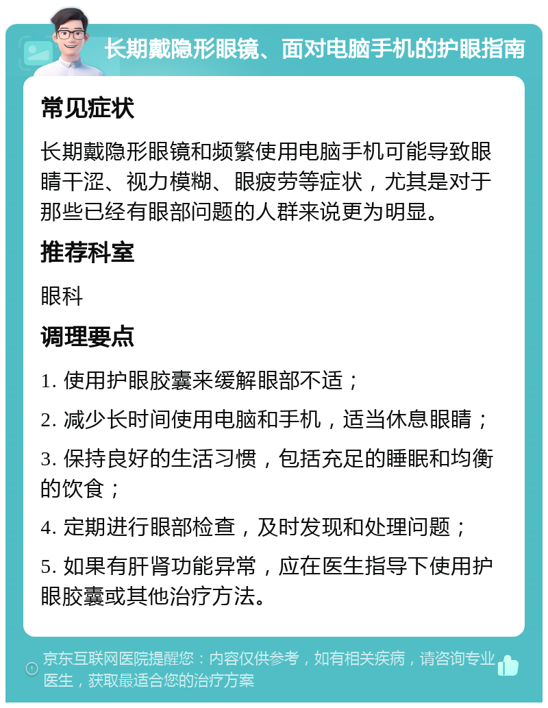 长期戴隐形眼镜、面对电脑手机的护眼指南 常见症状 长期戴隐形眼镜和频繁使用电脑手机可能导致眼睛干涩、视力模糊、眼疲劳等症状，尤其是对于那些已经有眼部问题的人群来说更为明显。 推荐科室 眼科 调理要点 1. 使用护眼胶囊来缓解眼部不适； 2. 减少长时间使用电脑和手机，适当休息眼睛； 3. 保持良好的生活习惯，包括充足的睡眠和均衡的饮食； 4. 定期进行眼部检查，及时发现和处理问题； 5. 如果有肝肾功能异常，应在医生指导下使用护眼胶囊或其他治疗方法。