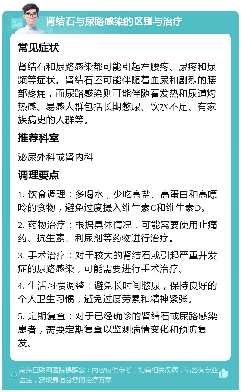 肾结石与尿路感染的区别与治疗 常见症状 肾结石和尿路感染都可能引起左腰疼、尿疼和尿频等症状。肾结石还可能伴随着血尿和剧烈的腰部疼痛，而尿路感染则可能伴随着发热和尿道灼热感。易感人群包括长期憋尿、饮水不足、有家族病史的人群等。 推荐科室 泌尿外科或肾内科 调理要点 1. 饮食调理：多喝水，少吃高盐、高蛋白和高嘌呤的食物，避免过度摄入维生素C和维生素D。 2. 药物治疗：根据具体情况，可能需要使用止痛药、抗生素、利尿剂等药物进行治疗。 3. 手术治疗：对于较大的肾结石或引起严重并发症的尿路感染，可能需要进行手术治疗。 4. 生活习惯调整：避免长时间憋尿，保持良好的个人卫生习惯，避免过度劳累和精神紧张。 5. 定期复查：对于已经确诊的肾结石或尿路感染患者，需要定期复查以监测病情变化和预防复发。