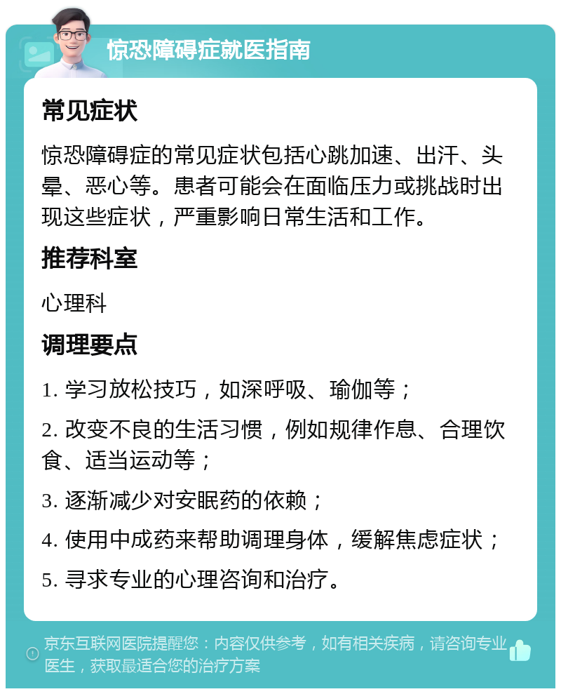 惊恐障碍症就医指南 常见症状 惊恐障碍症的常见症状包括心跳加速、出汗、头晕、恶心等。患者可能会在面临压力或挑战时出现这些症状，严重影响日常生活和工作。 推荐科室 心理科 调理要点 1. 学习放松技巧，如深呼吸、瑜伽等； 2. 改变不良的生活习惯，例如规律作息、合理饮食、适当运动等； 3. 逐渐减少对安眠药的依赖； 4. 使用中成药来帮助调理身体，缓解焦虑症状； 5. 寻求专业的心理咨询和治疗。