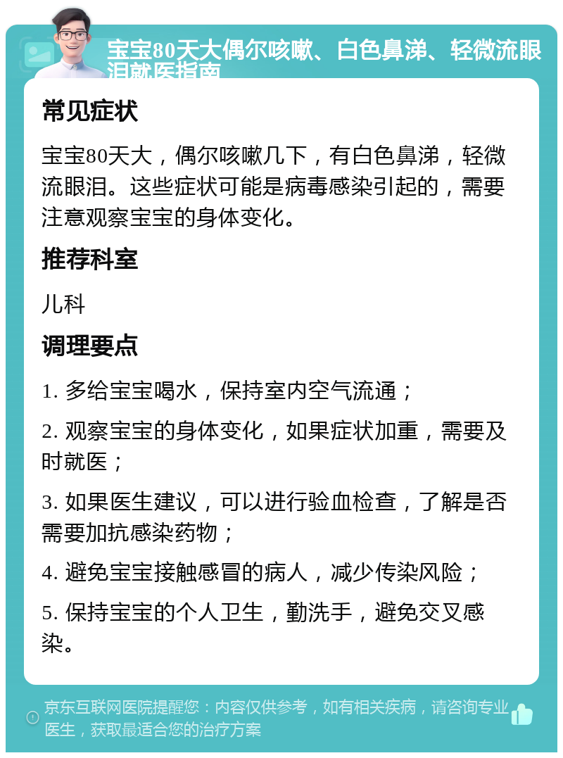 宝宝80天大偶尔咳嗽、白色鼻涕、轻微流眼泪就医指南 常见症状 宝宝80天大，偶尔咳嗽几下，有白色鼻涕，轻微流眼泪。这些症状可能是病毒感染引起的，需要注意观察宝宝的身体变化。 推荐科室 儿科 调理要点 1. 多给宝宝喝水，保持室内空气流通； 2. 观察宝宝的身体变化，如果症状加重，需要及时就医； 3. 如果医生建议，可以进行验血检查，了解是否需要加抗感染药物； 4. 避免宝宝接触感冒的病人，减少传染风险； 5. 保持宝宝的个人卫生，勤洗手，避免交叉感染。