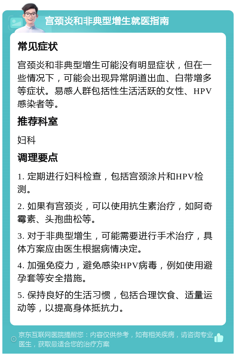 宫颈炎和非典型增生就医指南 常见症状 宫颈炎和非典型增生可能没有明显症状，但在一些情况下，可能会出现异常阴道出血、白带增多等症状。易感人群包括性生活活跃的女性、HPV感染者等。 推荐科室 妇科 调理要点 1. 定期进行妇科检查，包括宫颈涂片和HPV检测。 2. 如果有宫颈炎，可以使用抗生素治疗，如阿奇霉素、头孢曲松等。 3. 对于非典型增生，可能需要进行手术治疗，具体方案应由医生根据病情决定。 4. 加强免疫力，避免感染HPV病毒，例如使用避孕套等安全措施。 5. 保持良好的生活习惯，包括合理饮食、适量运动等，以提高身体抵抗力。