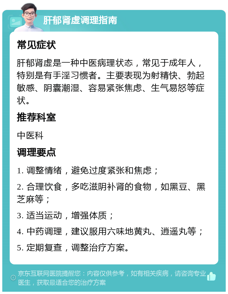 肝郁肾虚调理指南 常见症状 肝郁肾虚是一种中医病理状态，常见于成年人，特别是有手淫习惯者。主要表现为射精快、勃起敏感、阴囊潮湿、容易紧张焦虑、生气易怒等症状。 推荐科室 中医科 调理要点 1. 调整情绪，避免过度紧张和焦虑； 2. 合理饮食，多吃滋阴补肾的食物，如黑豆、黑芝麻等； 3. 适当运动，增强体质； 4. 中药调理，建议服用六味地黄丸、逍遥丸等； 5. 定期复查，调整治疗方案。