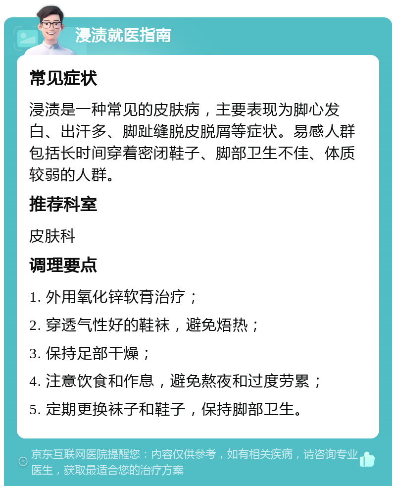 浸渍就医指南 常见症状 浸渍是一种常见的皮肤病，主要表现为脚心发白、出汗多、脚趾缝脱皮脱屑等症状。易感人群包括长时间穿着密闭鞋子、脚部卫生不佳、体质较弱的人群。 推荐科室 皮肤科 调理要点 1. 外用氧化锌软膏治疗； 2. 穿透气性好的鞋袜，避免焐热； 3. 保持足部干燥； 4. 注意饮食和作息，避免熬夜和过度劳累； 5. 定期更换袜子和鞋子，保持脚部卫生。