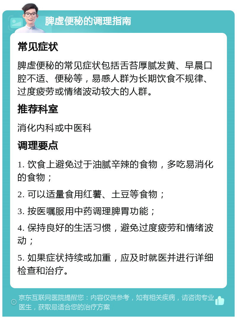 脾虚便秘的调理指南 常见症状 脾虚便秘的常见症状包括舌苔厚腻发黄、早晨口腔不适、便秘等，易感人群为长期饮食不规律、过度疲劳或情绪波动较大的人群。 推荐科室 消化内科或中医科 调理要点 1. 饮食上避免过于油腻辛辣的食物，多吃易消化的食物； 2. 可以适量食用红薯、土豆等食物； 3. 按医嘱服用中药调理脾胃功能； 4. 保持良好的生活习惯，避免过度疲劳和情绪波动； 5. 如果症状持续或加重，应及时就医并进行详细检查和治疗。