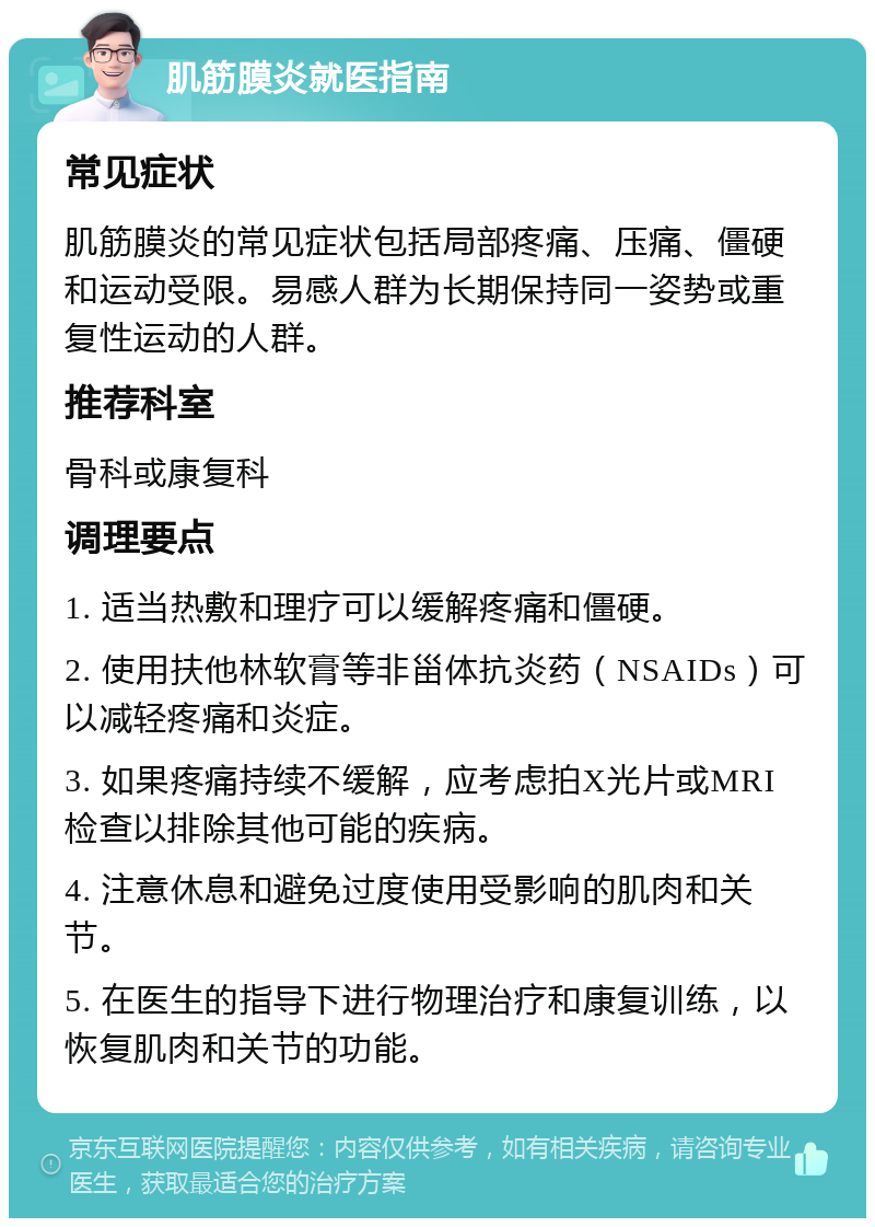 肌筋膜炎就医指南 常见症状 肌筋膜炎的常见症状包括局部疼痛、压痛、僵硬和运动受限。易感人群为长期保持同一姿势或重复性运动的人群。 推荐科室 骨科或康复科 调理要点 1. 适当热敷和理疗可以缓解疼痛和僵硬。 2. 使用扶他林软膏等非甾体抗炎药（NSAIDs）可以减轻疼痛和炎症。 3. 如果疼痛持续不缓解，应考虑拍X光片或MRI检查以排除其他可能的疾病。 4. 注意休息和避免过度使用受影响的肌肉和关节。 5. 在医生的指导下进行物理治疗和康复训练，以恢复肌肉和关节的功能。