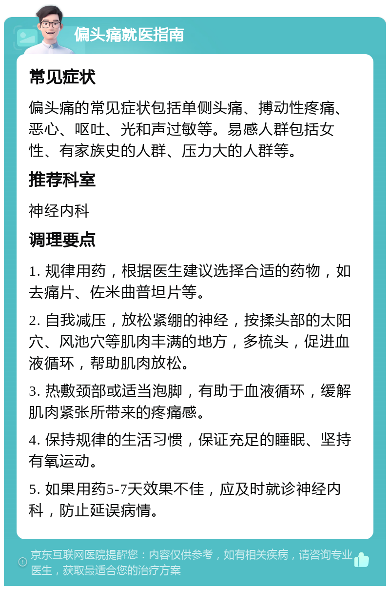 偏头痛就医指南 常见症状 偏头痛的常见症状包括单侧头痛、搏动性疼痛、恶心、呕吐、光和声过敏等。易感人群包括女性、有家族史的人群、压力大的人群等。 推荐科室 神经内科 调理要点 1. 规律用药，根据医生建议选择合适的药物，如去痛片、佐米曲普坦片等。 2. 自我减压，放松紧绷的神经，按揉头部的太阳穴、风池穴等肌肉丰满的地方，多梳头，促进血液循环，帮助肌肉放松。 3. 热敷颈部或适当泡脚，有助于血液循环，缓解肌肉紧张所带来的疼痛感。 4. 保持规律的生活习惯，保证充足的睡眠、坚持有氧运动。 5. 如果用药5-7天效果不佳，应及时就诊神经内科，防止延误病情。