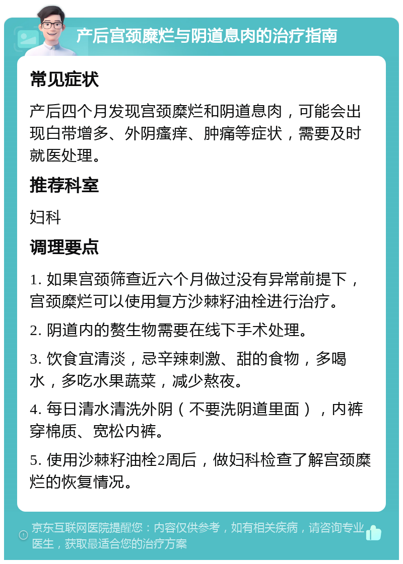 产后宫颈糜烂与阴道息肉的治疗指南 常见症状 产后四个月发现宫颈糜烂和阴道息肉，可能会出现白带增多、外阴瘙痒、肿痛等症状，需要及时就医处理。 推荐科室 妇科 调理要点 1. 如果宫颈筛查近六个月做过没有异常前提下，宫颈糜烂可以使用复方沙棘籽油栓进行治疗。 2. 阴道内的赘生物需要在线下手术处理。 3. 饮食宜清淡，忌辛辣刺激、甜的食物，多喝水，多吃水果蔬菜，减少熬夜。 4. 每日清水清洗外阴（不要洗阴道里面），内裤穿棉质、宽松内裤。 5. 使用沙棘籽油栓2周后，做妇科检查了解宫颈糜烂的恢复情况。