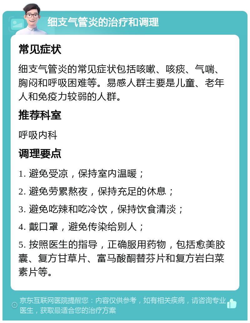 细支气管炎的治疗和调理 常见症状 细支气管炎的常见症状包括咳嗽、咳痰、气喘、胸闷和呼吸困难等。易感人群主要是儿童、老年人和免疫力较弱的人群。 推荐科室 呼吸内科 调理要点 1. 避免受凉，保持室内温暖； 2. 避免劳累熬夜，保持充足的休息； 3. 避免吃辣和吃冷饮，保持饮食清淡； 4. 戴口罩，避免传染给别人； 5. 按照医生的指导，正确服用药物，包括愈美胶囊、复方甘草片、富马酸酮替芬片和复方岩白菜素片等。