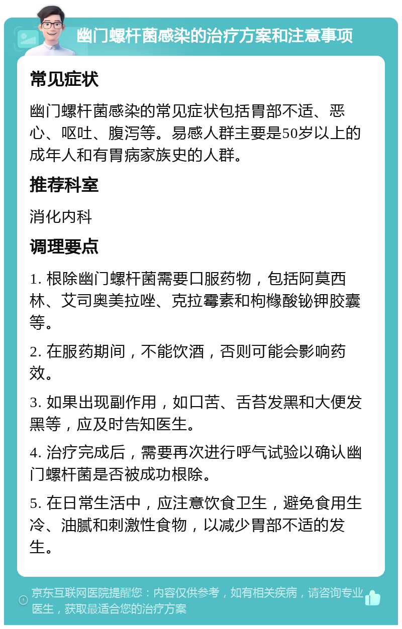 幽门螺杆菌感染的治疗方案和注意事项 常见症状 幽门螺杆菌感染的常见症状包括胃部不适、恶心、呕吐、腹泻等。易感人群主要是50岁以上的成年人和有胃病家族史的人群。 推荐科室 消化内科 调理要点 1. 根除幽门螺杆菌需要口服药物，包括阿莫西林、艾司奥美拉唑、克拉霉素和枸橼酸铋钾胶囊等。 2. 在服药期间，不能饮酒，否则可能会影响药效。 3. 如果出现副作用，如口苦、舌苔发黑和大便发黑等，应及时告知医生。 4. 治疗完成后，需要再次进行呼气试验以确认幽门螺杆菌是否被成功根除。 5. 在日常生活中，应注意饮食卫生，避免食用生冷、油腻和刺激性食物，以减少胃部不适的发生。