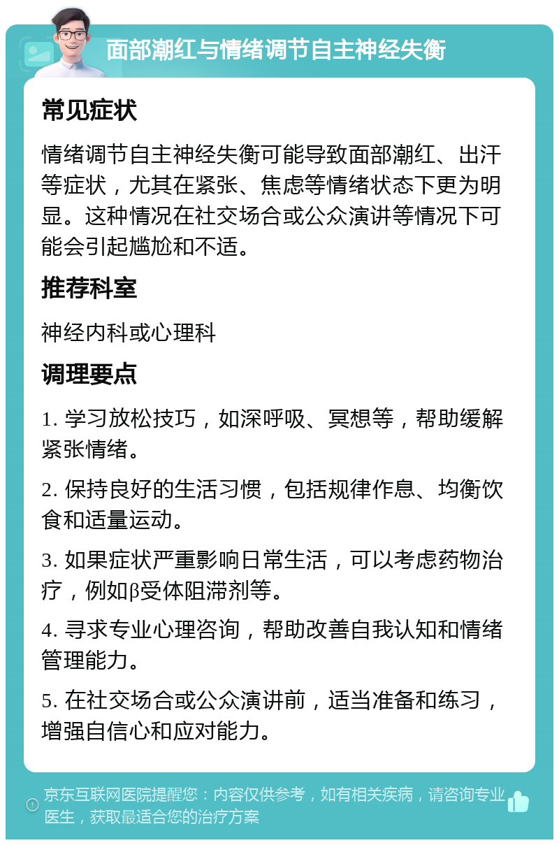 面部潮红与情绪调节自主神经失衡 常见症状 情绪调节自主神经失衡可能导致面部潮红、出汗等症状，尤其在紧张、焦虑等情绪状态下更为明显。这种情况在社交场合或公众演讲等情况下可能会引起尴尬和不适。 推荐科室 神经内科或心理科 调理要点 1. 学习放松技巧，如深呼吸、冥想等，帮助缓解紧张情绪。 2. 保持良好的生活习惯，包括规律作息、均衡饮食和适量运动。 3. 如果症状严重影响日常生活，可以考虑药物治疗，例如β受体阻滞剂等。 4. 寻求专业心理咨询，帮助改善自我认知和情绪管理能力。 5. 在社交场合或公众演讲前，适当准备和练习，增强自信心和应对能力。