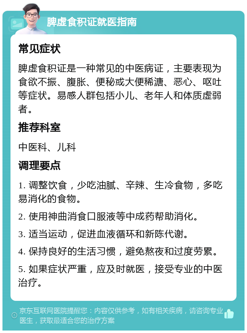 脾虚食积证就医指南 常见症状 脾虚食积证是一种常见的中医病证，主要表现为食欲不振、腹胀、便秘或大便稀溏、恶心、呕吐等症状。易感人群包括小儿、老年人和体质虚弱者。 推荐科室 中医科、儿科 调理要点 1. 调整饮食，少吃油腻、辛辣、生冷食物，多吃易消化的食物。 2. 使用神曲消食口服液等中成药帮助消化。 3. 适当运动，促进血液循环和新陈代谢。 4. 保持良好的生活习惯，避免熬夜和过度劳累。 5. 如果症状严重，应及时就医，接受专业的中医治疗。