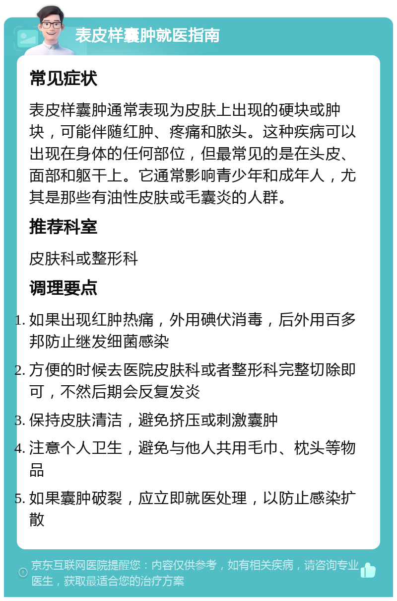 表皮样囊肿就医指南 常见症状 表皮样囊肿通常表现为皮肤上出现的硬块或肿块，可能伴随红肿、疼痛和脓头。这种疾病可以出现在身体的任何部位，但最常见的是在头皮、面部和躯干上。它通常影响青少年和成年人，尤其是那些有油性皮肤或毛囊炎的人群。 推荐科室 皮肤科或整形科 调理要点 如果出现红肿热痛，外用碘伏消毒，后外用百多邦防止继发细菌感染 方便的时候去医院皮肤科或者整形科完整切除即可，不然后期会反复发炎 保持皮肤清洁，避免挤压或刺激囊肿 注意个人卫生，避免与他人共用毛巾、枕头等物品 如果囊肿破裂，应立即就医处理，以防止感染扩散