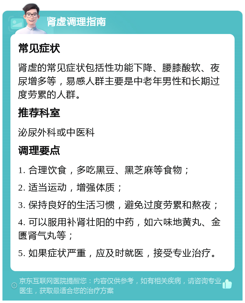 肾虚调理指南 常见症状 肾虚的常见症状包括性功能下降、腰膝酸软、夜尿增多等，易感人群主要是中老年男性和长期过度劳累的人群。 推荐科室 泌尿外科或中医科 调理要点 1. 合理饮食，多吃黑豆、黑芝麻等食物； 2. 适当运动，增强体质； 3. 保持良好的生活习惯，避免过度劳累和熬夜； 4. 可以服用补肾壮阳的中药，如六味地黄丸、金匮肾气丸等； 5. 如果症状严重，应及时就医，接受专业治疗。