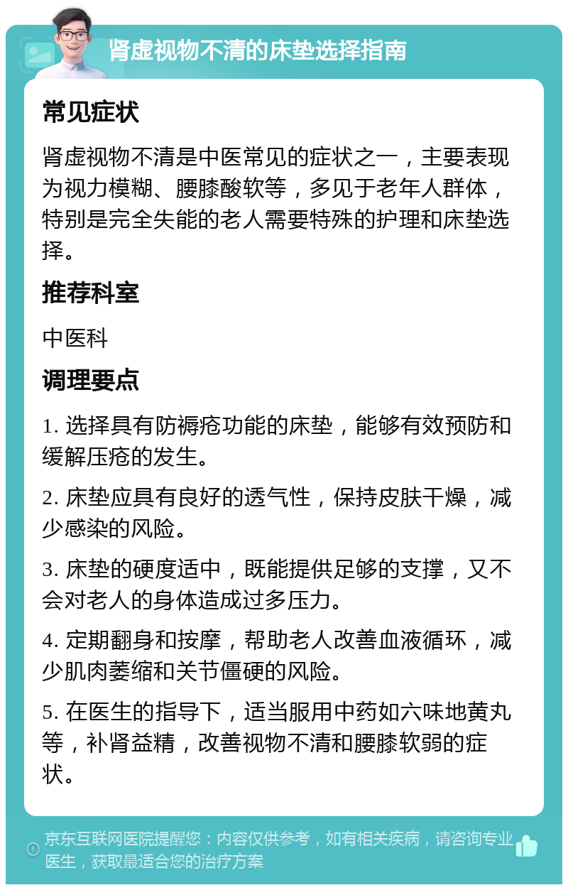 肾虚视物不清的床垫选择指南 常见症状 肾虚视物不清是中医常见的症状之一，主要表现为视力模糊、腰膝酸软等，多见于老年人群体，特别是完全失能的老人需要特殊的护理和床垫选择。 推荐科室 中医科 调理要点 1. 选择具有防褥疮功能的床垫，能够有效预防和缓解压疮的发生。 2. 床垫应具有良好的透气性，保持皮肤干燥，减少感染的风险。 3. 床垫的硬度适中，既能提供足够的支撑，又不会对老人的身体造成过多压力。 4. 定期翻身和按摩，帮助老人改善血液循环，减少肌肉萎缩和关节僵硬的风险。 5. 在医生的指导下，适当服用中药如六味地黄丸等，补肾益精，改善视物不清和腰膝软弱的症状。