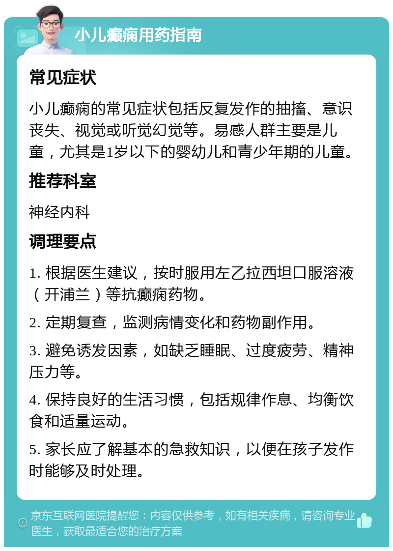 小儿癫痫用药指南 常见症状 小儿癫痫的常见症状包括反复发作的抽搐、意识丧失、视觉或听觉幻觉等。易感人群主要是儿童，尤其是1岁以下的婴幼儿和青少年期的儿童。 推荐科室 神经内科 调理要点 1. 根据医生建议，按时服用左乙拉西坦口服溶液（开浦兰）等抗癫痫药物。 2. 定期复查，监测病情变化和药物副作用。 3. 避免诱发因素，如缺乏睡眠、过度疲劳、精神压力等。 4. 保持良好的生活习惯，包括规律作息、均衡饮食和适量运动。 5. 家长应了解基本的急救知识，以便在孩子发作时能够及时处理。