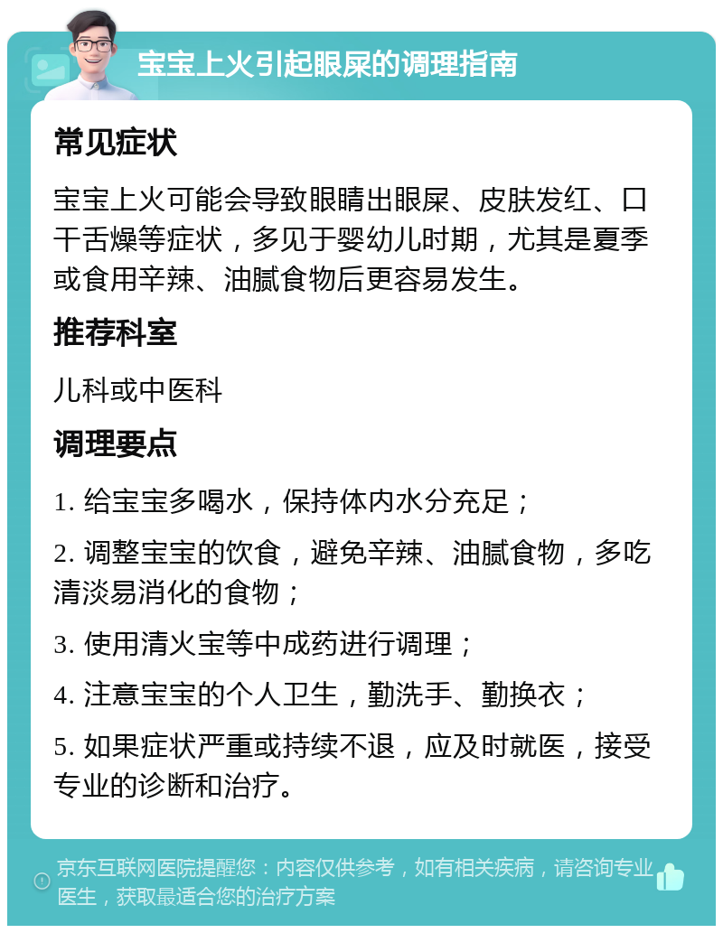 宝宝上火引起眼屎的调理指南 常见症状 宝宝上火可能会导致眼睛出眼屎、皮肤发红、口干舌燥等症状，多见于婴幼儿时期，尤其是夏季或食用辛辣、油腻食物后更容易发生。 推荐科室 儿科或中医科 调理要点 1. 给宝宝多喝水，保持体内水分充足； 2. 调整宝宝的饮食，避免辛辣、油腻食物，多吃清淡易消化的食物； 3. 使用清火宝等中成药进行调理； 4. 注意宝宝的个人卫生，勤洗手、勤换衣； 5. 如果症状严重或持续不退，应及时就医，接受专业的诊断和治疗。