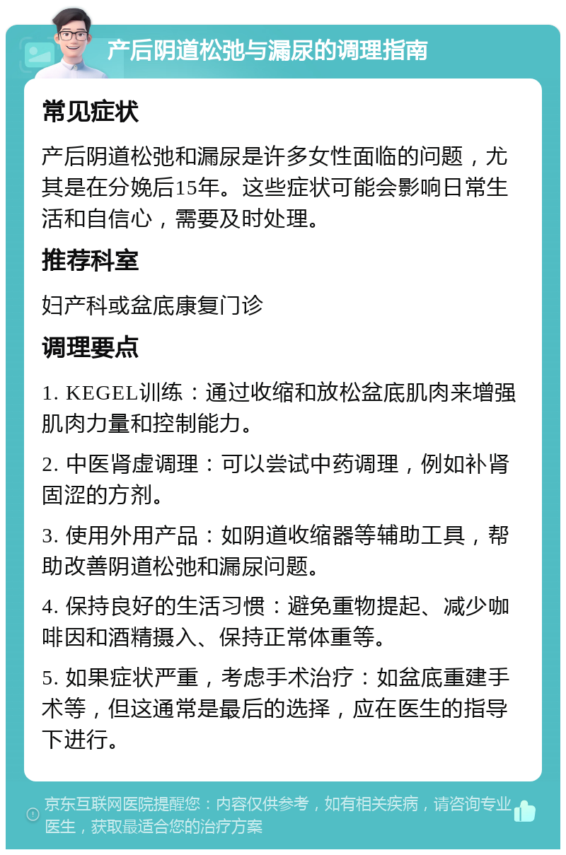 产后阴道松弛与漏尿的调理指南 常见症状 产后阴道松弛和漏尿是许多女性面临的问题，尤其是在分娩后15年。这些症状可能会影响日常生活和自信心，需要及时处理。 推荐科室 妇产科或盆底康复门诊 调理要点 1. KEGEL训练：通过收缩和放松盆底肌肉来增强肌肉力量和控制能力。 2. 中医肾虚调理：可以尝试中药调理，例如补肾固涩的方剂。 3. 使用外用产品：如阴道收缩器等辅助工具，帮助改善阴道松弛和漏尿问题。 4. 保持良好的生活习惯：避免重物提起、减少咖啡因和酒精摄入、保持正常体重等。 5. 如果症状严重，考虑手术治疗：如盆底重建手术等，但这通常是最后的选择，应在医生的指导下进行。