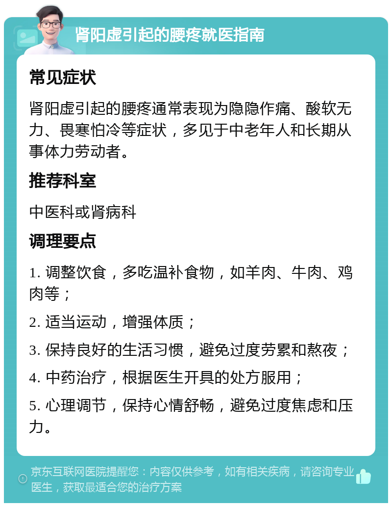 肾阳虚引起的腰疼就医指南 常见症状 肾阳虚引起的腰疼通常表现为隐隐作痛、酸软无力、畏寒怕冷等症状，多见于中老年人和长期从事体力劳动者。 推荐科室 中医科或肾病科 调理要点 1. 调整饮食，多吃温补食物，如羊肉、牛肉、鸡肉等； 2. 适当运动，增强体质； 3. 保持良好的生活习惯，避免过度劳累和熬夜； 4. 中药治疗，根据医生开具的处方服用； 5. 心理调节，保持心情舒畅，避免过度焦虑和压力。