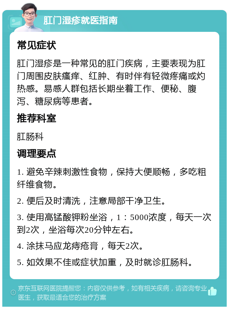 肛门湿疹就医指南 常见症状 肛门湿疹是一种常见的肛门疾病，主要表现为肛门周围皮肤瘙痒、红肿、有时伴有轻微疼痛或灼热感。易感人群包括长期坐着工作、便秘、腹泻、糖尿病等患者。 推荐科室 肛肠科 调理要点 1. 避免辛辣刺激性食物，保持大便顺畅，多吃粗纤维食物。 2. 便后及时清洗，注意局部干净卫生。 3. 使用高锰酸钾粉坐浴，1：5000浓度，每天一次到2次，坐浴每次20分钟左右。 4. 涂抹马应龙痔疮膏，每天2次。 5. 如效果不佳或症状加重，及时就诊肛肠科。