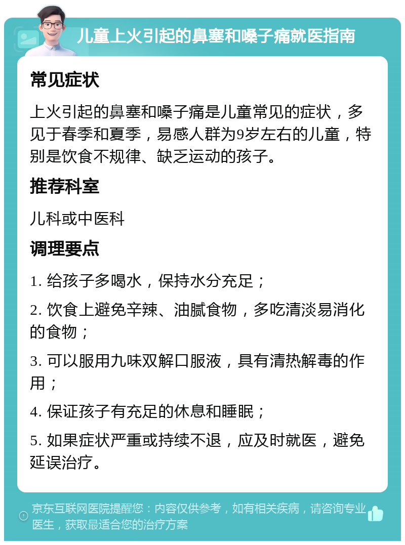 儿童上火引起的鼻塞和嗓子痛就医指南 常见症状 上火引起的鼻塞和嗓子痛是儿童常见的症状，多见于春季和夏季，易感人群为9岁左右的儿童，特别是饮食不规律、缺乏运动的孩子。 推荐科室 儿科或中医科 调理要点 1. 给孩子多喝水，保持水分充足； 2. 饮食上避免辛辣、油腻食物，多吃清淡易消化的食物； 3. 可以服用九味双解口服液，具有清热解毒的作用； 4. 保证孩子有充足的休息和睡眠； 5. 如果症状严重或持续不退，应及时就医，避免延误治疗。