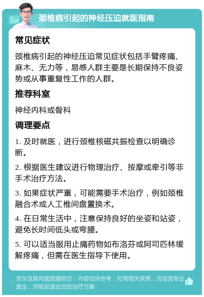 颈椎病引起的神经压迫就医指南 常见症状 颈椎病引起的神经压迫常见症状包括手臂疼痛、麻木、无力等，易感人群主要是长期保持不良姿势或从事重复性工作的人群。 推荐科室 神经内科或骨科 调理要点 1. 及时就医，进行颈椎核磁共振检查以明确诊断。 2. 根据医生建议进行物理治疗、按摩或牵引等非手术治疗方法。 3. 如果症状严重，可能需要手术治疗，例如颈椎融合术或人工椎间盘置换术。 4. 在日常生活中，注意保持良好的坐姿和站姿，避免长时间低头或弯腰。 5. 可以适当服用止痛药物如布洛芬或阿司匹林缓解疼痛，但需在医生指导下使用。