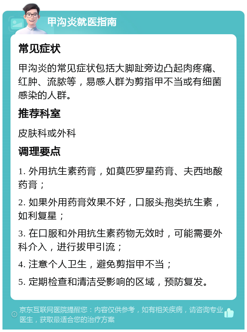 甲沟炎就医指南 常见症状 甲沟炎的常见症状包括大脚趾旁边凸起肉疼痛、红肿、流脓等，易感人群为剪指甲不当或有细菌感染的人群。 推荐科室 皮肤科或外科 调理要点 1. 外用抗生素药膏，如莫匹罗星药膏、夫西地酸药膏； 2. 如果外用药膏效果不好，口服头孢类抗生素，如利复星； 3. 在口服和外用抗生素药物无效时，可能需要外科介入，进行拔甲引流； 4. 注意个人卫生，避免剪指甲不当； 5. 定期检查和清洁受影响的区域，预防复发。