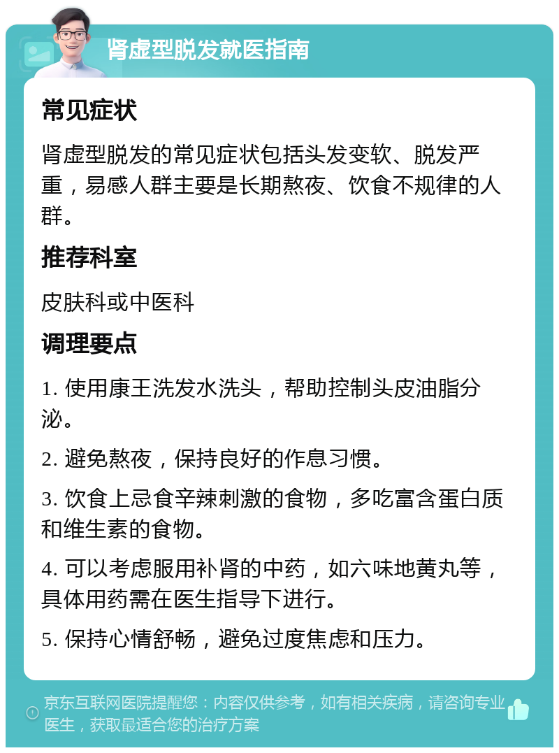 肾虚型脱发就医指南 常见症状 肾虚型脱发的常见症状包括头发变软、脱发严重，易感人群主要是长期熬夜、饮食不规律的人群。 推荐科室 皮肤科或中医科 调理要点 1. 使用康王洗发水洗头，帮助控制头皮油脂分泌。 2. 避免熬夜，保持良好的作息习惯。 3. 饮食上忌食辛辣刺激的食物，多吃富含蛋白质和维生素的食物。 4. 可以考虑服用补肾的中药，如六味地黄丸等，具体用药需在医生指导下进行。 5. 保持心情舒畅，避免过度焦虑和压力。