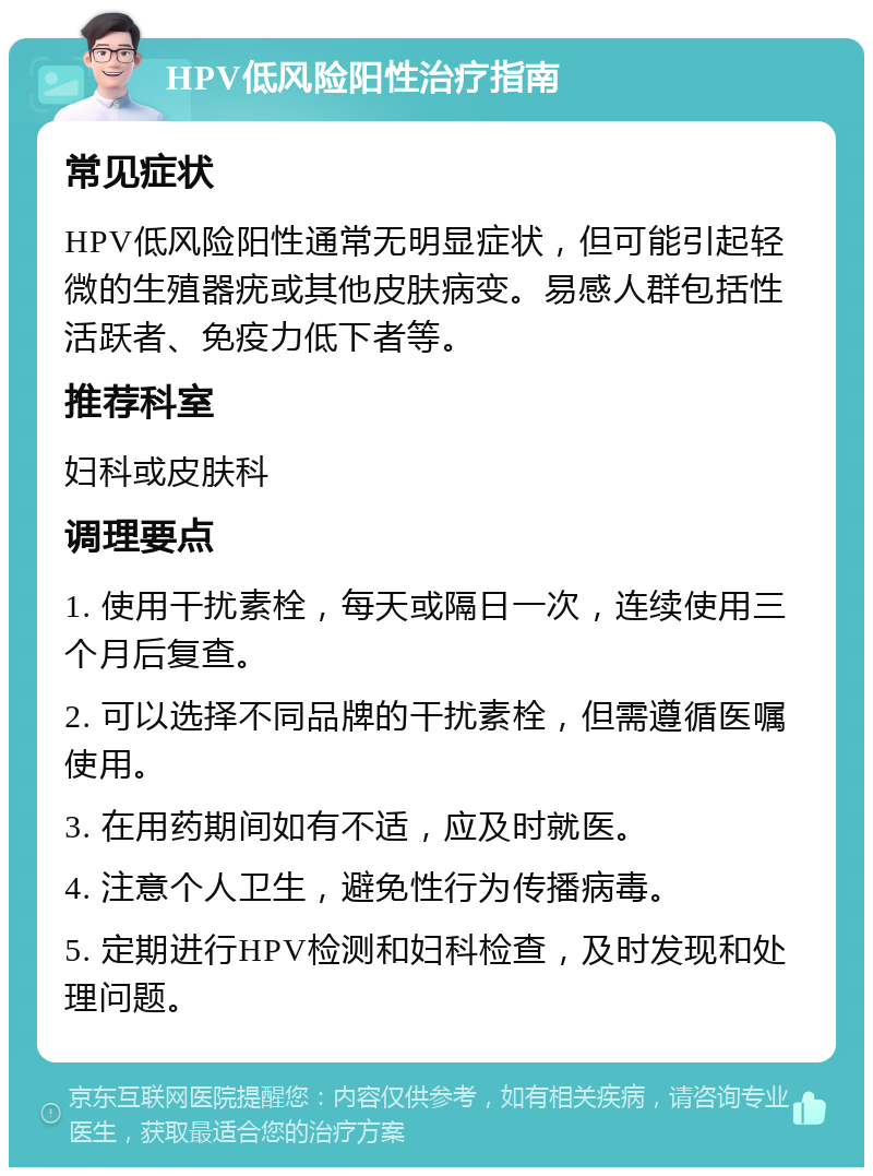 HPV低风险阳性治疗指南 常见症状 HPV低风险阳性通常无明显症状，但可能引起轻微的生殖器疣或其他皮肤病变。易感人群包括性活跃者、免疫力低下者等。 推荐科室 妇科或皮肤科 调理要点 1. 使用干扰素栓，每天或隔日一次，连续使用三个月后复查。 2. 可以选择不同品牌的干扰素栓，但需遵循医嘱使用。 3. 在用药期间如有不适，应及时就医。 4. 注意个人卫生，避免性行为传播病毒。 5. 定期进行HPV检测和妇科检查，及时发现和处理问题。