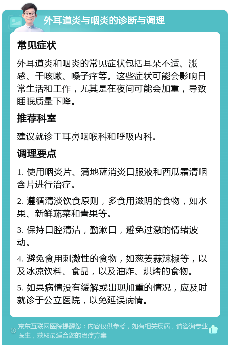 外耳道炎与咽炎的诊断与调理 常见症状 外耳道炎和咽炎的常见症状包括耳朵不适、涨感、干咳嗽、嗓子痒等。这些症状可能会影响日常生活和工作，尤其是在夜间可能会加重，导致睡眠质量下降。 推荐科室 建议就诊于耳鼻咽喉科和呼吸内科。 调理要点 1. 使用咽炎片、蒲地蓝消炎口服液和西瓜霜清咽含片进行治疗。 2. 遵循清淡饮食原则，多食用滋阴的食物，如水果、新鲜蔬菜和青果等。 3. 保持口腔清洁，勤漱口，避免过激的情绪波动。 4. 避免食用刺激性的食物，如葱姜蒜辣椒等，以及冰凉饮料、食品，以及油炸、烘烤的食物。 5. 如果病情没有缓解或出现加重的情况，应及时就诊于公立医院，以免延误病情。