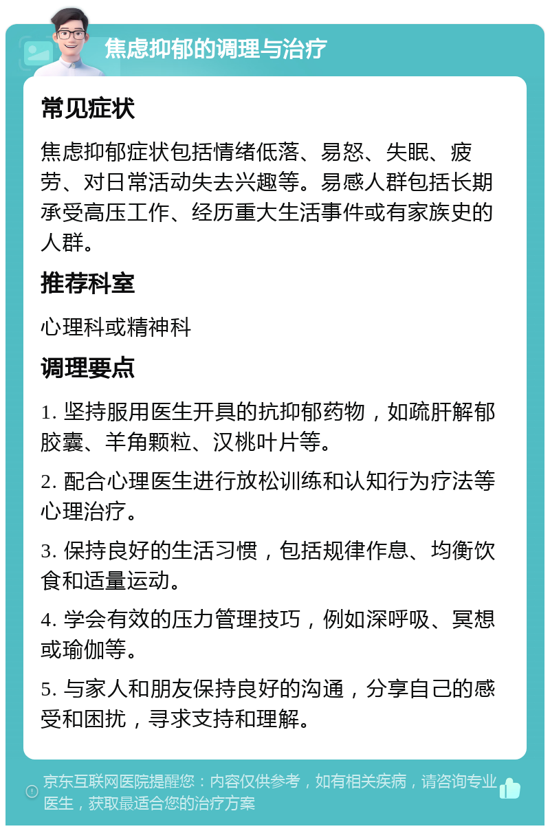 焦虑抑郁的调理与治疗 常见症状 焦虑抑郁症状包括情绪低落、易怒、失眠、疲劳、对日常活动失去兴趣等。易感人群包括长期承受高压工作、经历重大生活事件或有家族史的人群。 推荐科室 心理科或精神科 调理要点 1. 坚持服用医生开具的抗抑郁药物，如疏肝解郁胶囊、羊角颗粒、汉桃叶片等。 2. 配合心理医生进行放松训练和认知行为疗法等心理治疗。 3. 保持良好的生活习惯，包括规律作息、均衡饮食和适量运动。 4. 学会有效的压力管理技巧，例如深呼吸、冥想或瑜伽等。 5. 与家人和朋友保持良好的沟通，分享自己的感受和困扰，寻求支持和理解。