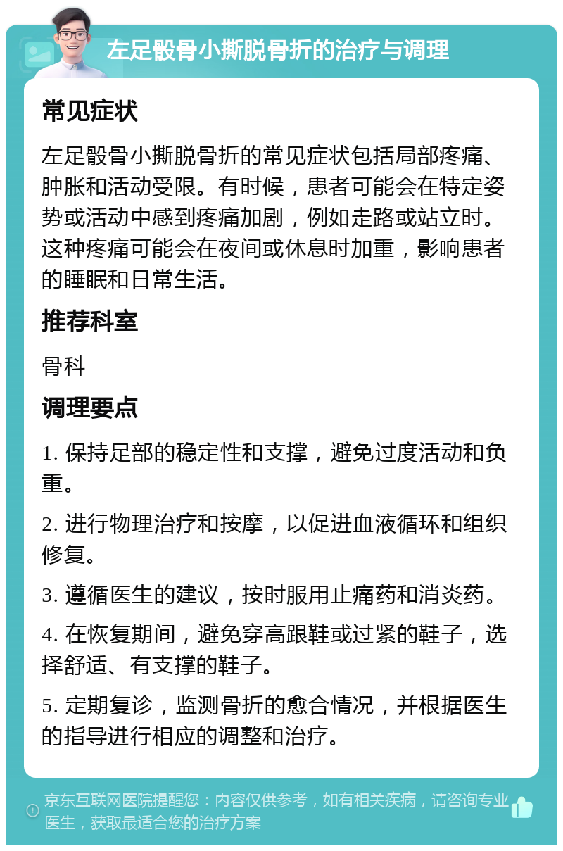 左足骰骨小撕脱骨折的治疗与调理 常见症状 左足骰骨小撕脱骨折的常见症状包括局部疼痛、肿胀和活动受限。有时候，患者可能会在特定姿势或活动中感到疼痛加剧，例如走路或站立时。这种疼痛可能会在夜间或休息时加重，影响患者的睡眠和日常生活。 推荐科室 骨科 调理要点 1. 保持足部的稳定性和支撑，避免过度活动和负重。 2. 进行物理治疗和按摩，以促进血液循环和组织修复。 3. 遵循医生的建议，按时服用止痛药和消炎药。 4. 在恢复期间，避免穿高跟鞋或过紧的鞋子，选择舒适、有支撑的鞋子。 5. 定期复诊，监测骨折的愈合情况，并根据医生的指导进行相应的调整和治疗。