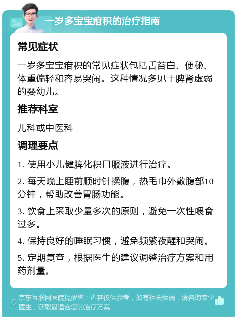 一岁多宝宝疳积的治疗指南 常见症状 一岁多宝宝疳积的常见症状包括舌苔白、便秘、体重偏轻和容易哭闹。这种情况多见于脾肾虚弱的婴幼儿。 推荐科室 儿科或中医科 调理要点 1. 使用小儿健脾化积口服液进行治疗。 2. 每天晚上睡前顺时针揉腹，热毛巾外敷腹部10分钟，帮助改善胃肠功能。 3. 饮食上采取少量多次的原则，避免一次性喂食过多。 4. 保持良好的睡眠习惯，避免频繁夜醒和哭闹。 5. 定期复查，根据医生的建议调整治疗方案和用药剂量。