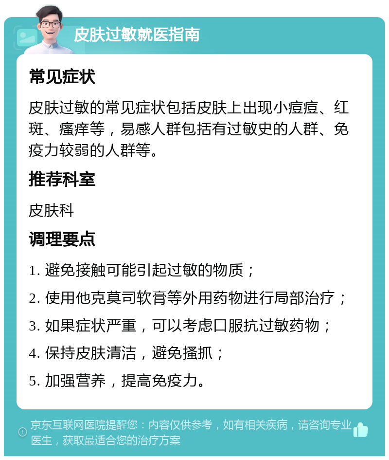 皮肤过敏就医指南 常见症状 皮肤过敏的常见症状包括皮肤上出现小痘痘、红斑、瘙痒等，易感人群包括有过敏史的人群、免疫力较弱的人群等。 推荐科室 皮肤科 调理要点 1. 避免接触可能引起过敏的物质； 2. 使用他克莫司软膏等外用药物进行局部治疗； 3. 如果症状严重，可以考虑口服抗过敏药物； 4. 保持皮肤清洁，避免搔抓； 5. 加强营养，提高免疫力。