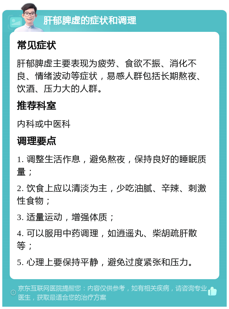 肝郁脾虚的症状和调理 常见症状 肝郁脾虚主要表现为疲劳、食欲不振、消化不良、情绪波动等症状，易感人群包括长期熬夜、饮酒、压力大的人群。 推荐科室 内科或中医科 调理要点 1. 调整生活作息，避免熬夜，保持良好的睡眠质量； 2. 饮食上应以清淡为主，少吃油腻、辛辣、刺激性食物； 3. 适量运动，增强体质； 4. 可以服用中药调理，如逍遥丸、柴胡疏肝散等； 5. 心理上要保持平静，避免过度紧张和压力。