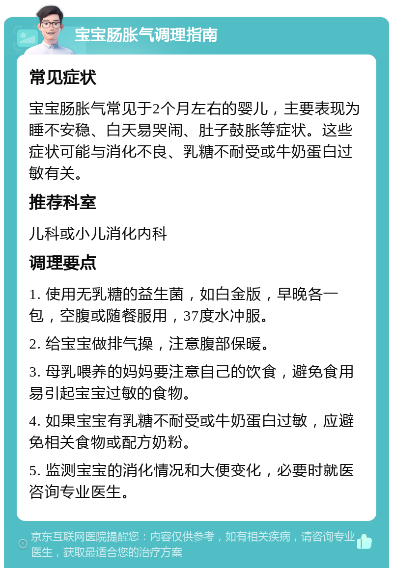 宝宝肠胀气调理指南 常见症状 宝宝肠胀气常见于2个月左右的婴儿，主要表现为睡不安稳、白天易哭闹、肚子鼓胀等症状。这些症状可能与消化不良、乳糖不耐受或牛奶蛋白过敏有关。 推荐科室 儿科或小儿消化内科 调理要点 1. 使用无乳糖的益生菌，如白金版，早晚各一包，空腹或随餐服用，37度水冲服。 2. 给宝宝做排气操，注意腹部保暖。 3. 母乳喂养的妈妈要注意自己的饮食，避免食用易引起宝宝过敏的食物。 4. 如果宝宝有乳糖不耐受或牛奶蛋白过敏，应避免相关食物或配方奶粉。 5. 监测宝宝的消化情况和大便变化，必要时就医咨询专业医生。