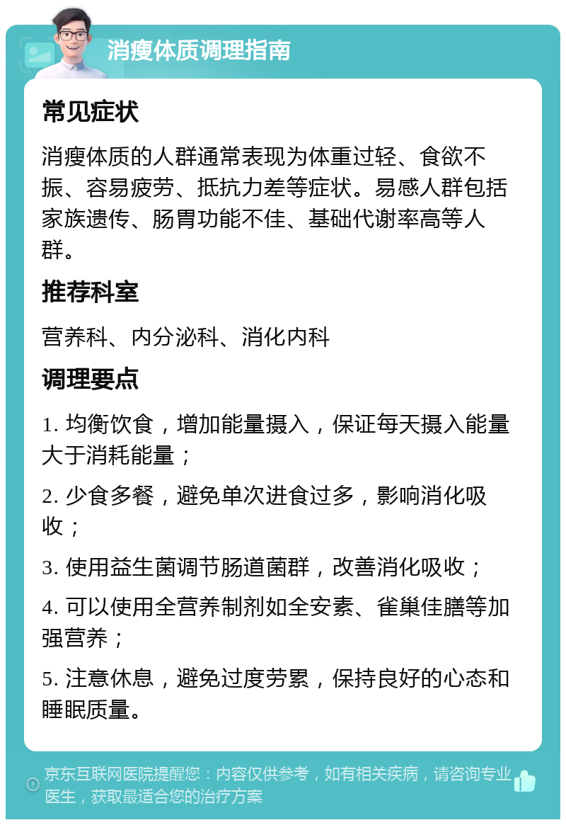 消瘦体质调理指南 常见症状 消瘦体质的人群通常表现为体重过轻、食欲不振、容易疲劳、抵抗力差等症状。易感人群包括家族遗传、肠胃功能不佳、基础代谢率高等人群。 推荐科室 营养科、内分泌科、消化内科 调理要点 1. 均衡饮食，增加能量摄入，保证每天摄入能量大于消耗能量； 2. 少食多餐，避免单次进食过多，影响消化吸收； 3. 使用益生菌调节肠道菌群，改善消化吸收； 4. 可以使用全营养制剂如全安素、雀巢佳膳等加强营养； 5. 注意休息，避免过度劳累，保持良好的心态和睡眠质量。