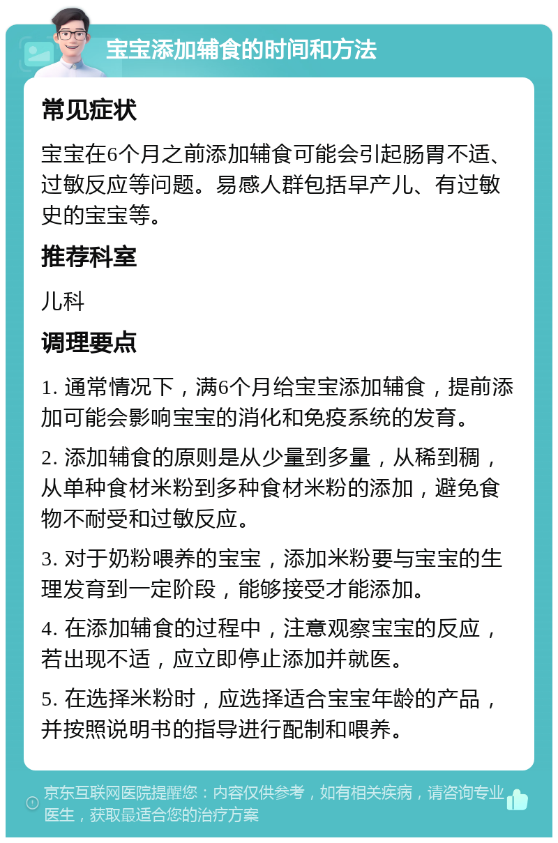 宝宝添加辅食的时间和方法 常见症状 宝宝在6个月之前添加辅食可能会引起肠胃不适、过敏反应等问题。易感人群包括早产儿、有过敏史的宝宝等。 推荐科室 儿科 调理要点 1. 通常情况下，满6个月给宝宝添加辅食，提前添加可能会影响宝宝的消化和免疫系统的发育。 2. 添加辅食的原则是从少量到多量，从稀到稠，从单种食材米粉到多种食材米粉的添加，避免食物不耐受和过敏反应。 3. 对于奶粉喂养的宝宝，添加米粉要与宝宝的生理发育到一定阶段，能够接受才能添加。 4. 在添加辅食的过程中，注意观察宝宝的反应，若出现不适，应立即停止添加并就医。 5. 在选择米粉时，应选择适合宝宝年龄的产品，并按照说明书的指导进行配制和喂养。