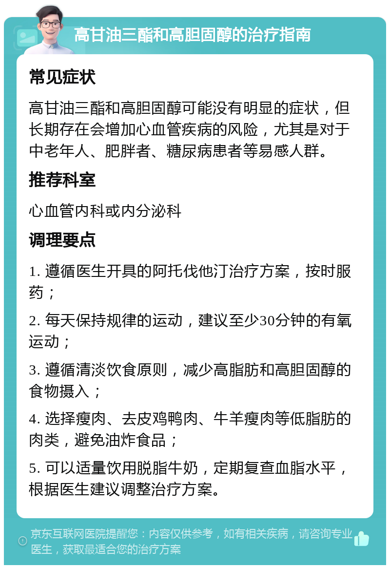 高甘油三酯和高胆固醇的治疗指南 常见症状 高甘油三酯和高胆固醇可能没有明显的症状，但长期存在会增加心血管疾病的风险，尤其是对于中老年人、肥胖者、糖尿病患者等易感人群。 推荐科室 心血管内科或内分泌科 调理要点 1. 遵循医生开具的阿托伐他汀治疗方案，按时服药； 2. 每天保持规律的运动，建议至少30分钟的有氧运动； 3. 遵循清淡饮食原则，减少高脂肪和高胆固醇的食物摄入； 4. 选择瘦肉、去皮鸡鸭肉、牛羊瘦肉等低脂肪的肉类，避免油炸食品； 5. 可以适量饮用脱脂牛奶，定期复查血脂水平，根据医生建议调整治疗方案。