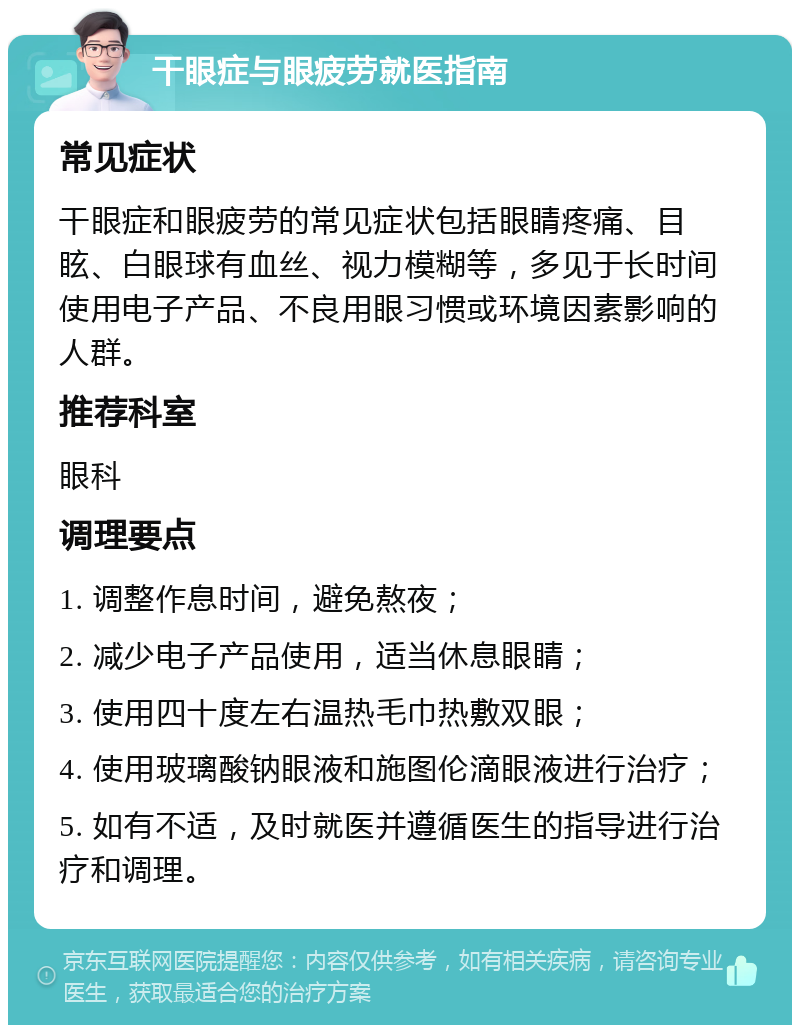 干眼症与眼疲劳就医指南 常见症状 干眼症和眼疲劳的常见症状包括眼睛疼痛、目眩、白眼球有血丝、视力模糊等，多见于长时间使用电子产品、不良用眼习惯或环境因素影响的人群。 推荐科室 眼科 调理要点 1. 调整作息时间，避免熬夜； 2. 减少电子产品使用，适当休息眼睛； 3. 使用四十度左右温热毛巾热敷双眼； 4. 使用玻璃酸钠眼液和施图伦滴眼液进行治疗； 5. 如有不适，及时就医并遵循医生的指导进行治疗和调理。