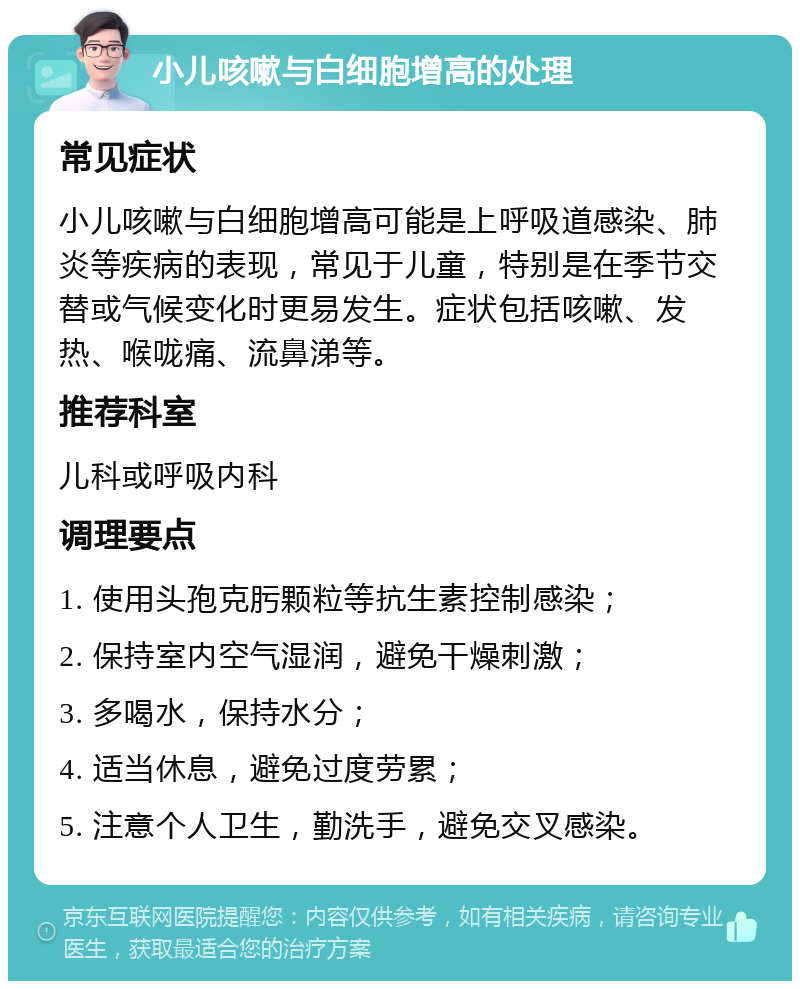 小儿咳嗽与白细胞增高的处理 常见症状 小儿咳嗽与白细胞增高可能是上呼吸道感染、肺炎等疾病的表现，常见于儿童，特别是在季节交替或气候变化时更易发生。症状包括咳嗽、发热、喉咙痛、流鼻涕等。 推荐科室 儿科或呼吸内科 调理要点 1. 使用头孢克肟颗粒等抗生素控制感染； 2. 保持室内空气湿润，避免干燥刺激； 3. 多喝水，保持水分； 4. 适当休息，避免过度劳累； 5. 注意个人卫生，勤洗手，避免交叉感染。