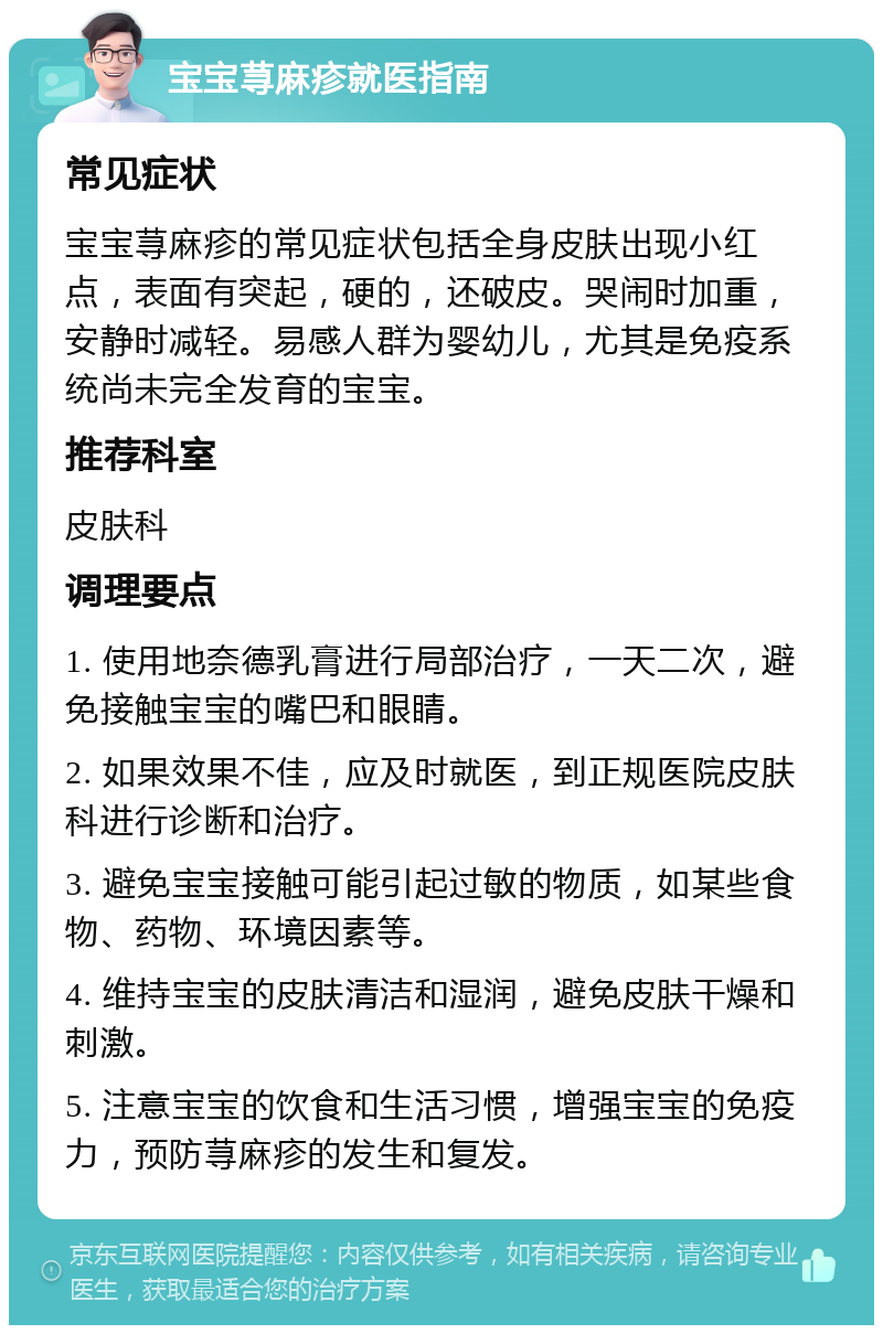 宝宝荨麻疹就医指南 常见症状 宝宝荨麻疹的常见症状包括全身皮肤出现小红点，表面有突起，硬的，还破皮。哭闹时加重，安静时减轻。易感人群为婴幼儿，尤其是免疫系统尚未完全发育的宝宝。 推荐科室 皮肤科 调理要点 1. 使用地奈德乳膏进行局部治疗，一天二次，避免接触宝宝的嘴巴和眼睛。 2. 如果效果不佳，应及时就医，到正规医院皮肤科进行诊断和治疗。 3. 避免宝宝接触可能引起过敏的物质，如某些食物、药物、环境因素等。 4. 维持宝宝的皮肤清洁和湿润，避免皮肤干燥和刺激。 5. 注意宝宝的饮食和生活习惯，增强宝宝的免疫力，预防荨麻疹的发生和复发。