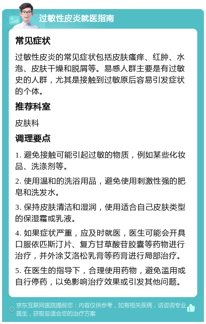 过敏性皮炎就医指南 常见症状 过敏性皮炎的常见症状包括皮肤瘙痒、红肿、水泡、皮肤干燥和脱屑等。易感人群主要是有过敏史的人群，尤其是接触到过敏原后容易引发症状的个体。 推荐科室 皮肤科 调理要点 1. 避免接触可能引起过敏的物质，例如某些化妆品、洗涤剂等。 2. 使用温和的洗浴用品，避免使用刺激性强的肥皂和洗发水。 3. 保持皮肤清洁和湿润，使用适合自己皮肤类型的保湿霜或乳液。 4. 如果症状严重，应及时就医，医生可能会开具口服依匹斯汀片、复方甘草酸苷胶囊等药物进行治疗，并外涂艾洛松乳膏等药膏进行局部治疗。 5. 在医生的指导下，合理使用药物，避免滥用或自行停药，以免影响治疗效果或引发其他问题。