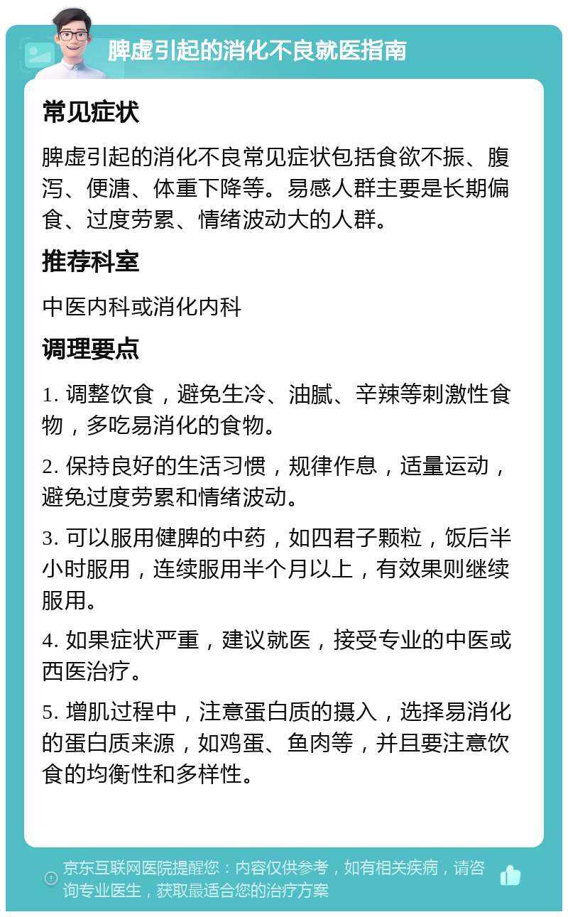 脾虚引起的消化不良就医指南 常见症状 脾虚引起的消化不良常见症状包括食欲不振、腹泻、便溏、体重下降等。易感人群主要是长期偏食、过度劳累、情绪波动大的人群。 推荐科室 中医内科或消化内科 调理要点 1. 调整饮食，避免生冷、油腻、辛辣等刺激性食物，多吃易消化的食物。 2. 保持良好的生活习惯，规律作息，适量运动，避免过度劳累和情绪波动。 3. 可以服用健脾的中药，如四君子颗粒，饭后半小时服用，连续服用半个月以上，有效果则继续服用。 4. 如果症状严重，建议就医，接受专业的中医或西医治疗。 5. 增肌过程中，注意蛋白质的摄入，选择易消化的蛋白质来源，如鸡蛋、鱼肉等，并且要注意饮食的均衡性和多样性。