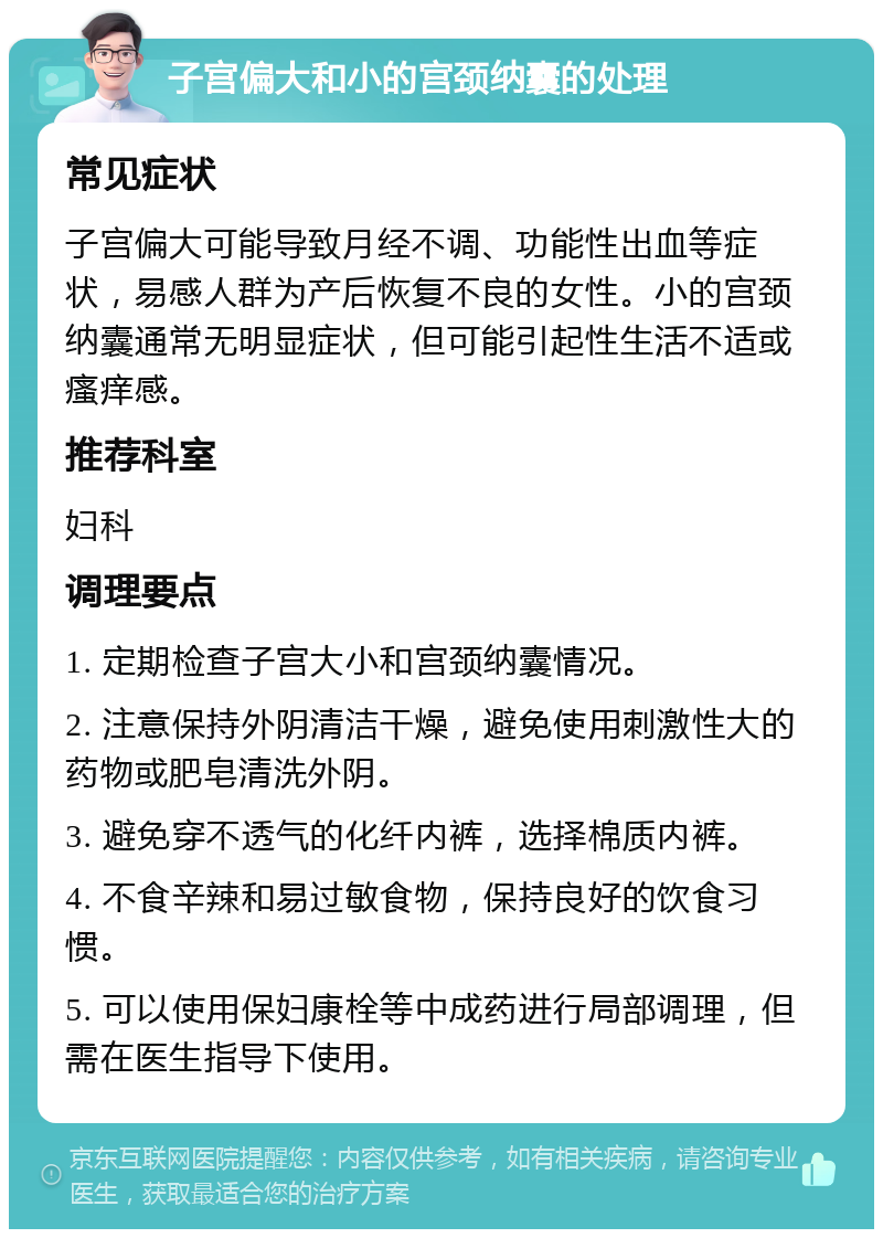 子宫偏大和小的宫颈纳囊的处理 常见症状 子宫偏大可能导致月经不调、功能性出血等症状，易感人群为产后恢复不良的女性。小的宫颈纳囊通常无明显症状，但可能引起性生活不适或瘙痒感。 推荐科室 妇科 调理要点 1. 定期检查子宫大小和宫颈纳囊情况。 2. 注意保持外阴清洁干燥，避免使用刺激性大的药物或肥皂清洗外阴。 3. 避免穿不透气的化纤内裤，选择棉质内裤。 4. 不食辛辣和易过敏食物，保持良好的饮食习惯。 5. 可以使用保妇康栓等中成药进行局部调理，但需在医生指导下使用。